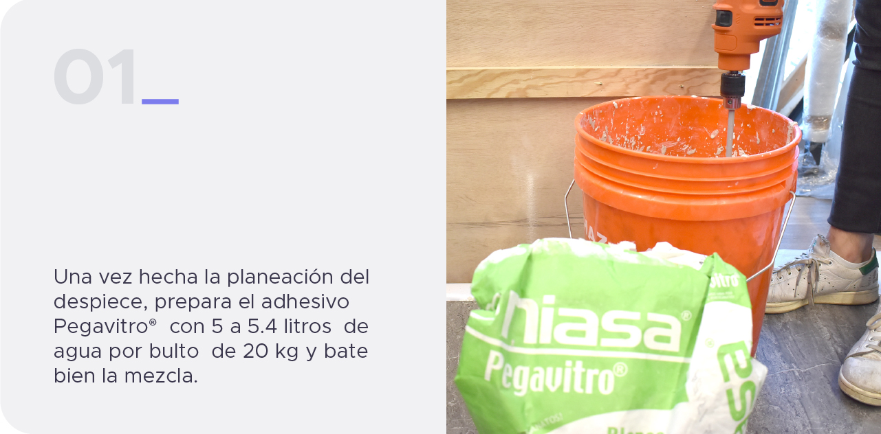 Paso 1. Una vez hecha la planeación del despiece, prepara el adhesivo Pegavitro®  con 5 a 5.4 litros  de agua por bulto  de 20 kg y bate bien la mezcla.