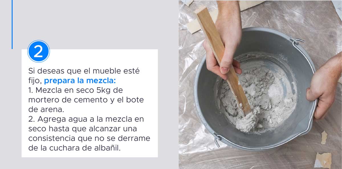 2. Si deseas que el mueble esté fijo prepara la mezcla con mortero de cemento, el bote de arena y agua