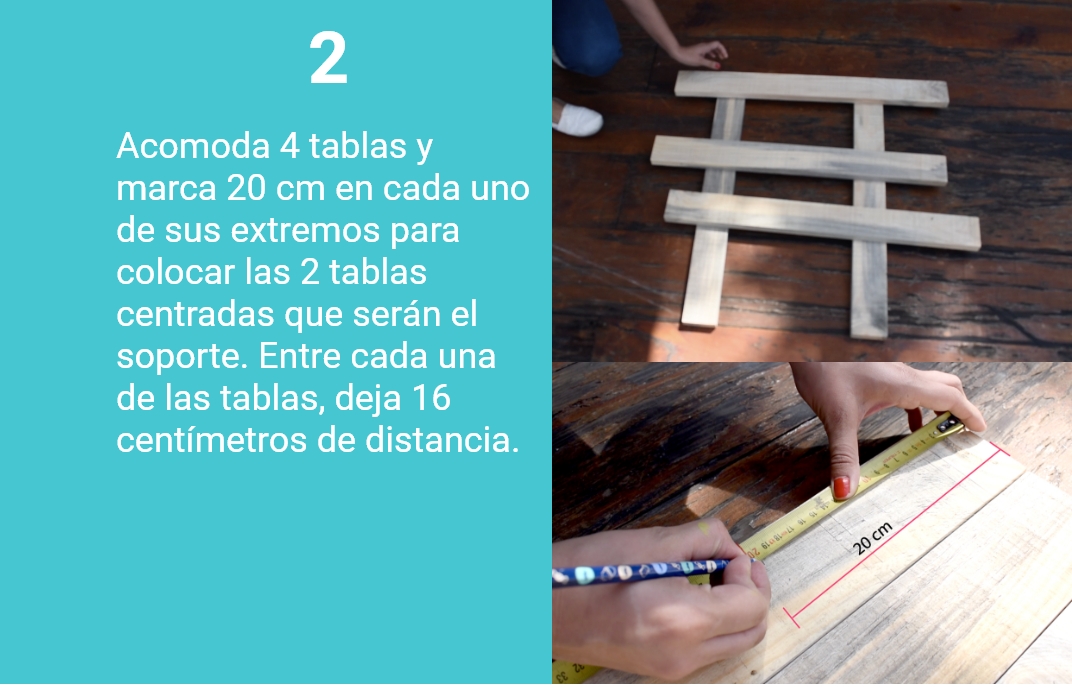 2. Acomoda 4 tablas y marca 20 cm en cada uno de sus extremos para colocar las dos tablas centradas que serán el soporte. Entre cada una de las tablas, deja 16 cm de distancia