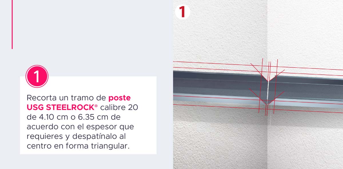 Recorta un tramo de Poste USG STEELROCK® calibre 20 de 4.10 cm o 6.35 cm de acuerdo con el espesor que requieres y de 81 cm de longitud y despatínalo al centro en forma triangular.